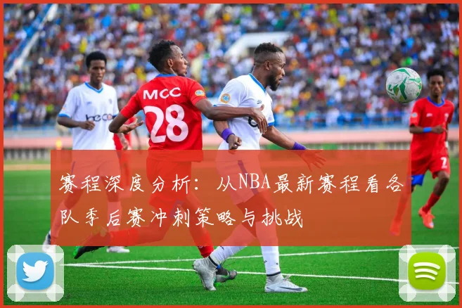 赛程深度分析:从NBA最新赛程看各队季后赛冲刺策略与挑战