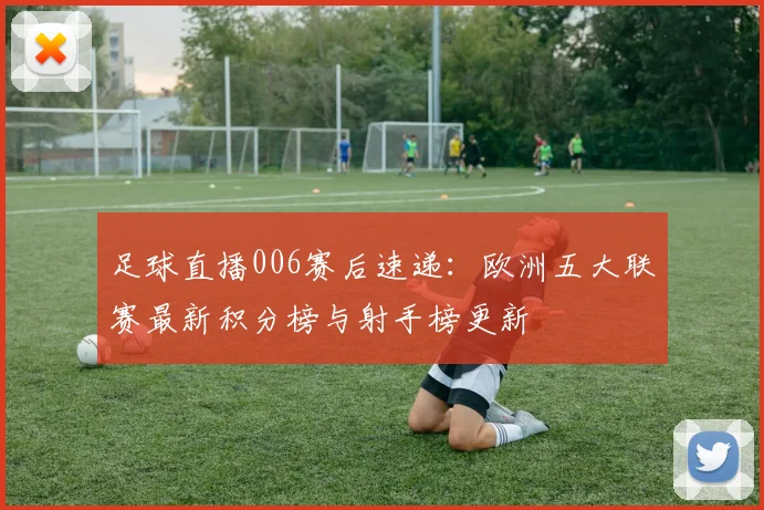 足球直播006赛后速递：欧洲五大联赛最新积分榜与射手榜更新