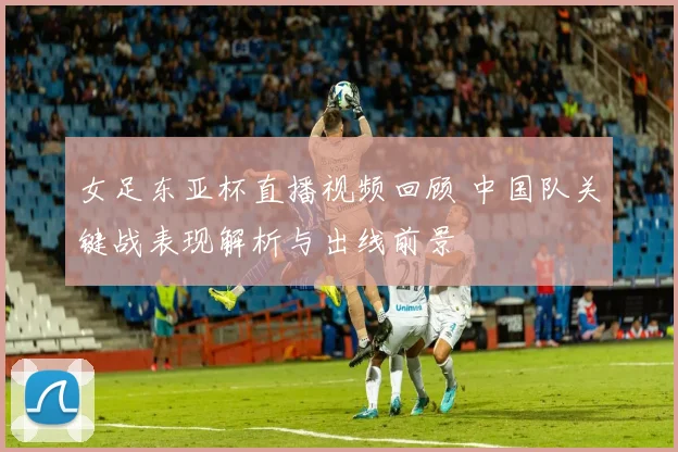 女足东亚杯直播视频回顾 中国队关键战表现解析与出线前景